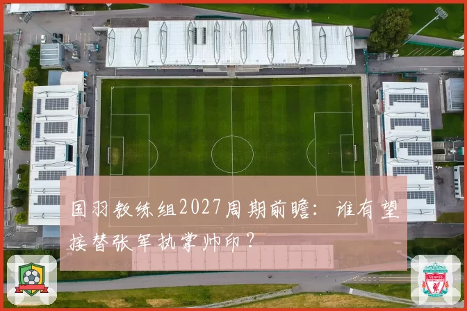 国羽教练组2027周期前瞻：谁有望接替张军执掌帅印？