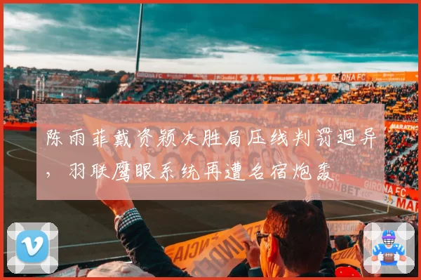 陈雨菲戴资颖决胜局压线判罚迥异，羽联鹰眼系统再遭名宿炮轰