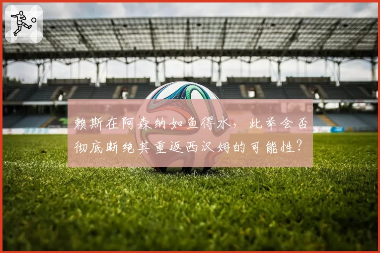 赖斯在阿森纳如鱼得水，此举会否彻底断绝其重返西汉姆的可能性？