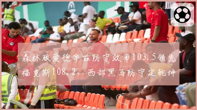 森林狼爱德华兹防守效率103.5领先福克斯108.2,西部黑马防守定乾坤
