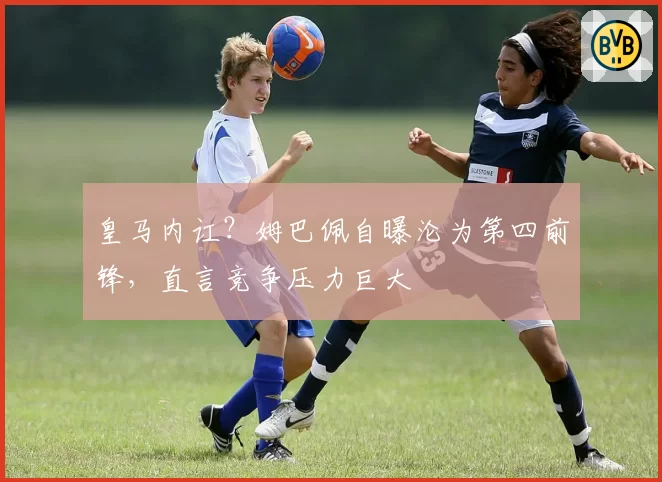 皇马内讧？姆巴佩自曝沦为第四前锋，直言竞争压力巨大