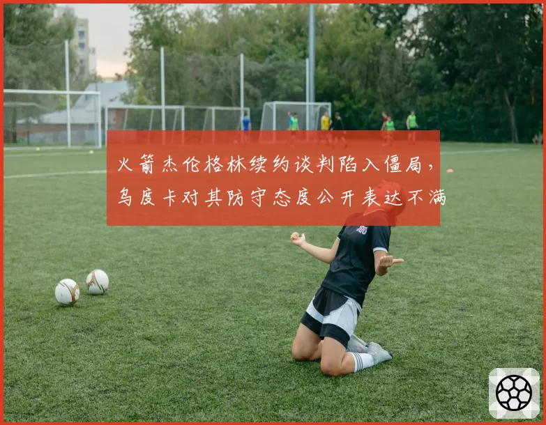 火箭杰伦格林续约谈判陷入僵局，乌度卡对其防守态度公开表达不满