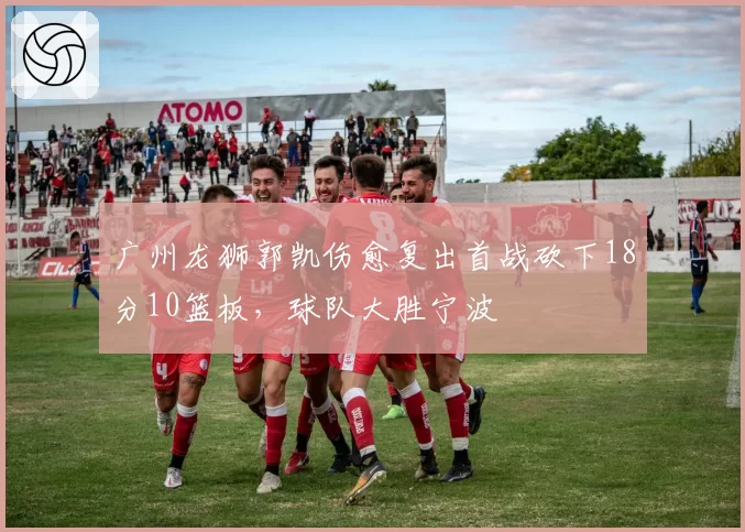 广州龙狮郭凯伤愈复出首战砍下18分10篮板，球队大胜宁波