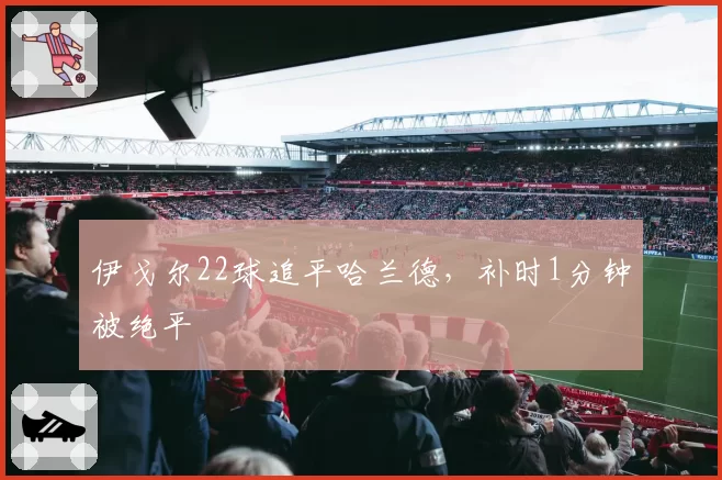 伊戈尔22球追平哈兰德，补时1分钟被绝平