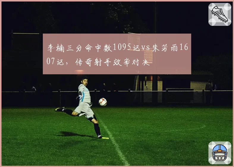 李楠三分命中数1095记vs朱芳雨1607记，传奇射手效率对决
