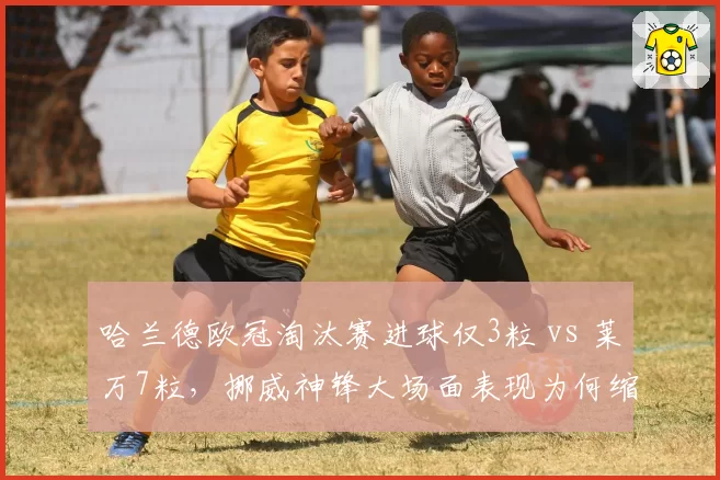 哈兰德欧冠淘汰赛进球仅3粒 vs 莱万7粒，挪威神锋大场面表现为何缩水