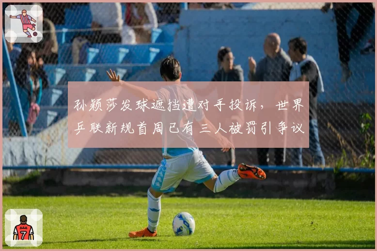 孙颖莎发球遮挡遭对手投诉,世界乒联新规首周已有三人被罚引争议