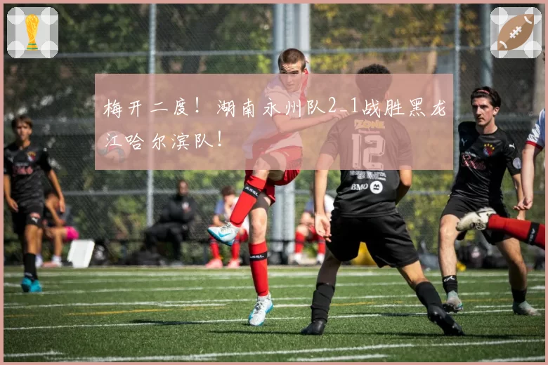 梅开二度！湖南永州队2_1战胜黑龙江哈尔滨队！