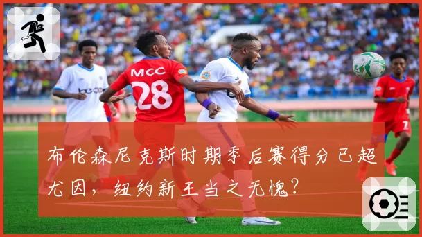 布伦森尼克斯时期季后赛得分已超尤因，纽约新王当之无愧？