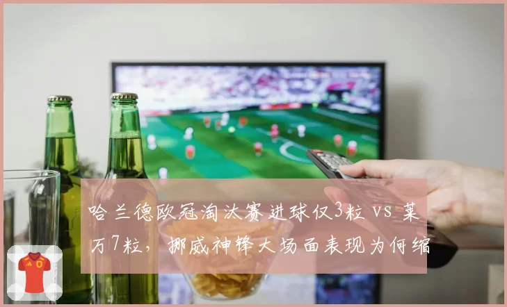 哈兰德欧冠淘汰赛进球仅3粒 vs 莱万7粒，挪威神锋大场面表现为何缩水