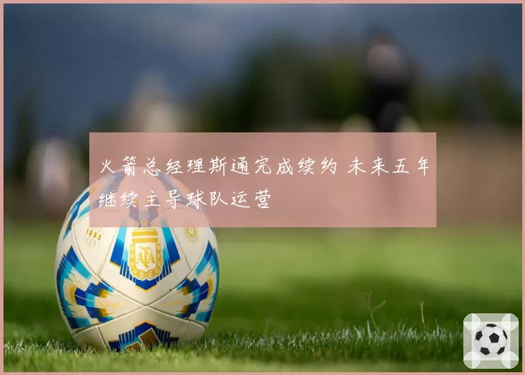 火箭总经理斯通完成续约 未来五年继续主导球队运营