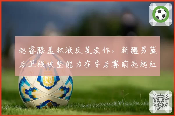赵睿膝盖积液反复发作，新疆男篮后卫线攻坚能力在季后赛前亮起红灯