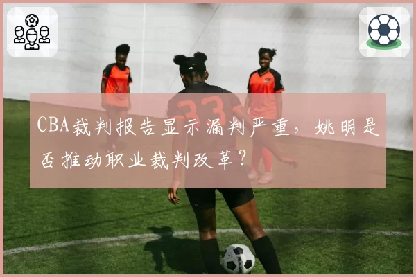 CBA裁判报告显示漏判严重，姚明是否推动职业裁判改革？