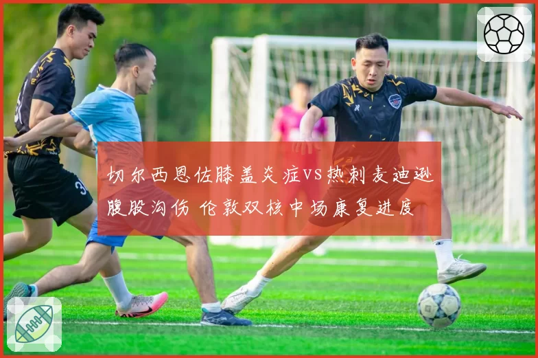 切尔西恩佐膝盖炎症vs热刺麦迪逊腹股沟伤 伦敦双核中场康复进度