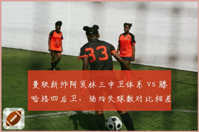 曼联新帅阿莫林三中卫体系 vs 滕哈格四后卫，场均失球数对比相差0.8球