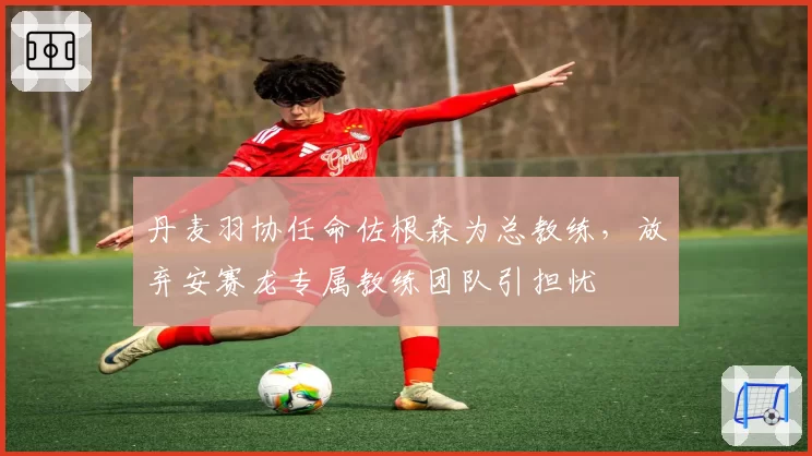 丹麦羽协任命佐根森为总教练，放弃安赛龙专属教练团队引担忧