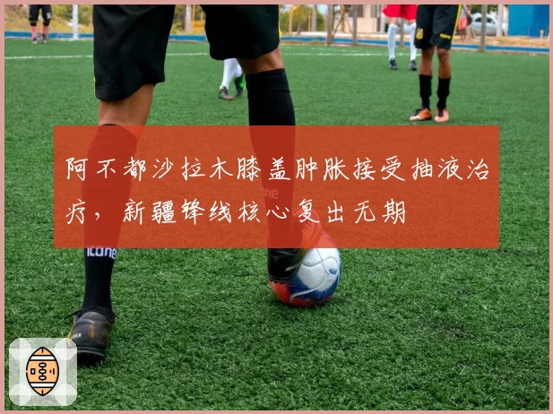阿不都沙拉木膝盖肿胀接受抽液治疗，新疆锋线核心复出无期