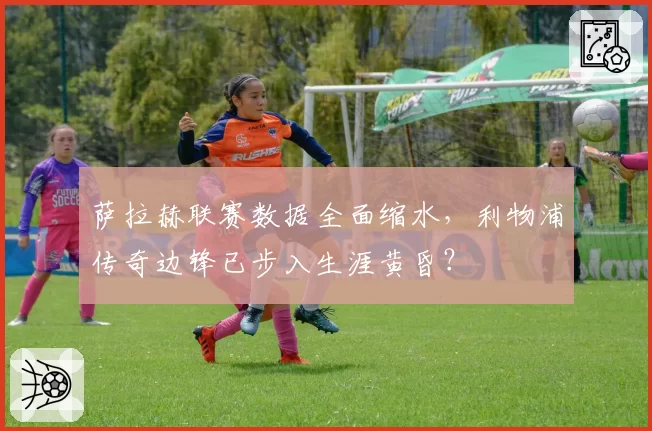 萨拉赫联赛数据全面缩水,利物浦传奇边锋已步入生涯黄昏?