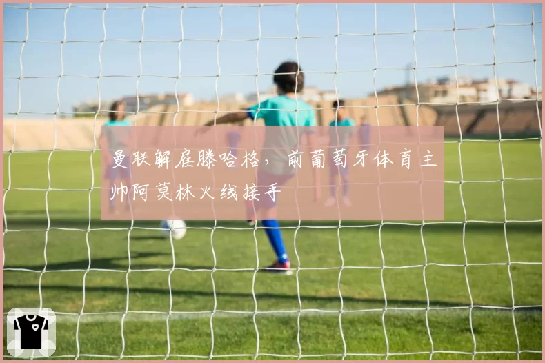 曼联解雇滕哈格，前葡萄牙体育主帅阿莫林火线接手