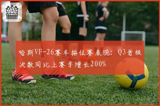 哈斯VF-26赛车排位赛表现：Q3晋级次数同比上赛季增长200%