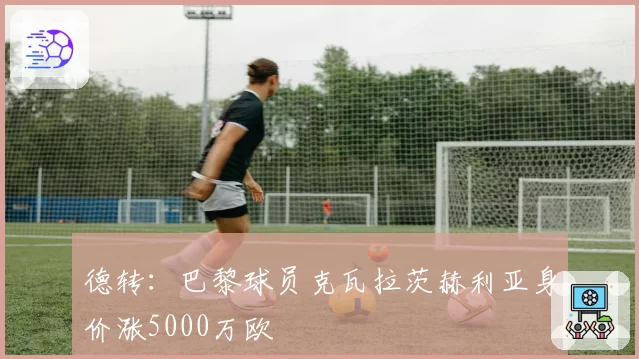 德转:巴黎球员克瓦拉茨赫利亚身价涨5000万欧