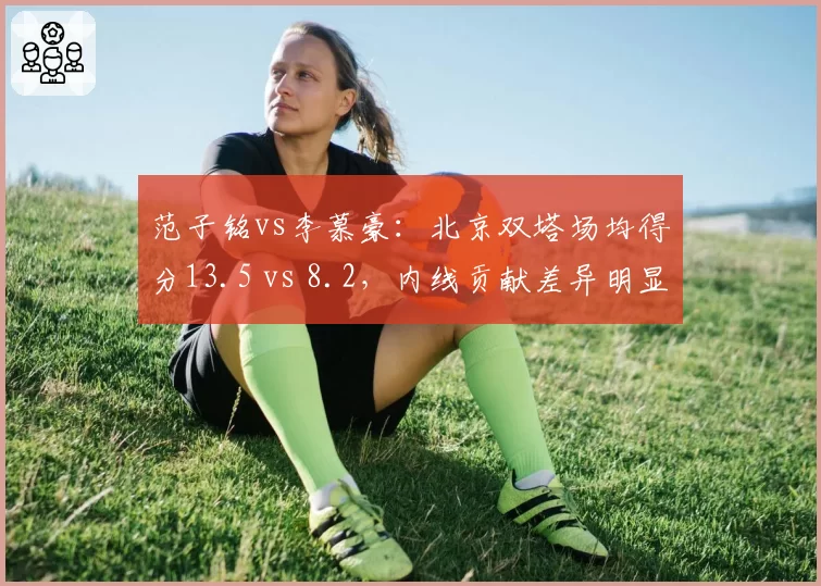 范子铭vs李慕豪：北京双塔场均得分13.5 vs 8.2，内线贡献差异明显