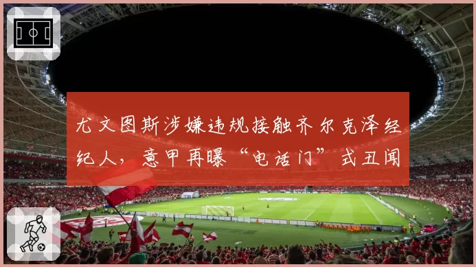尤文图斯涉嫌违规接触齐尔克泽经纪人，意甲再曝“电话门”式丑闻