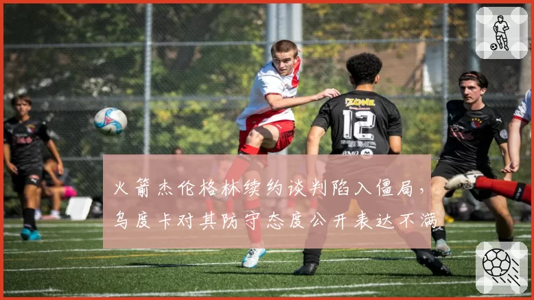 火箭杰伦格林续约谈判陷入僵局，乌度卡对其防守态度公开表达不满