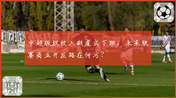 中超版权收入断崖式下跌，未来联赛商业开发路在何方？