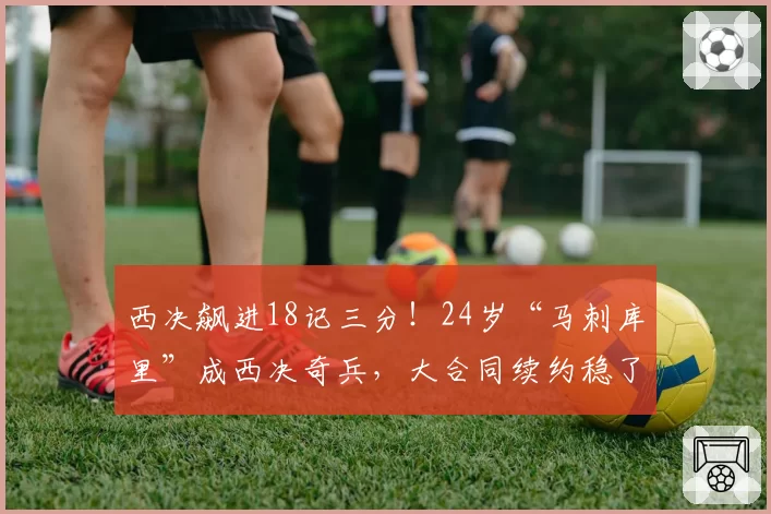 西决飙进18记三分！24岁“马刺库里”成西决奇兵，大合同续约稳了