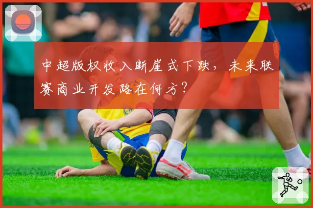 中超版权收入断崖式下跌，未来联赛商业开发路在何方？
