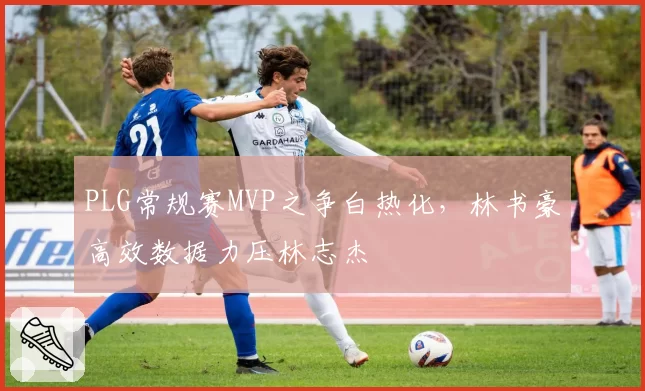 PLG常规赛MVP之争白热化,林书豪高效数据力压林志杰