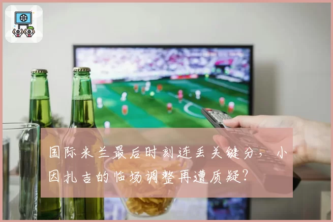 国际米兰最后时刻连丢关键分，小因扎吉的临场调整再遭质疑？