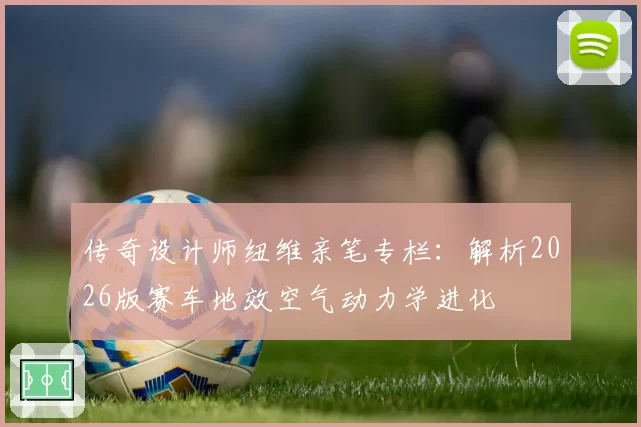 传奇设计师纽维亲笔专栏：解析2026版赛车地效空气动力学进化
