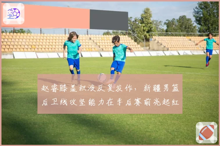 赵睿膝盖积液反复发作，新疆男篮后卫线攻坚能力在季后赛前亮起红灯