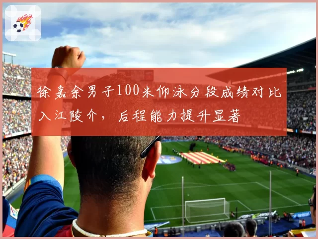 徐嘉余男子100米仰泳分段成绩对比入江陵介，后程能力提升显著