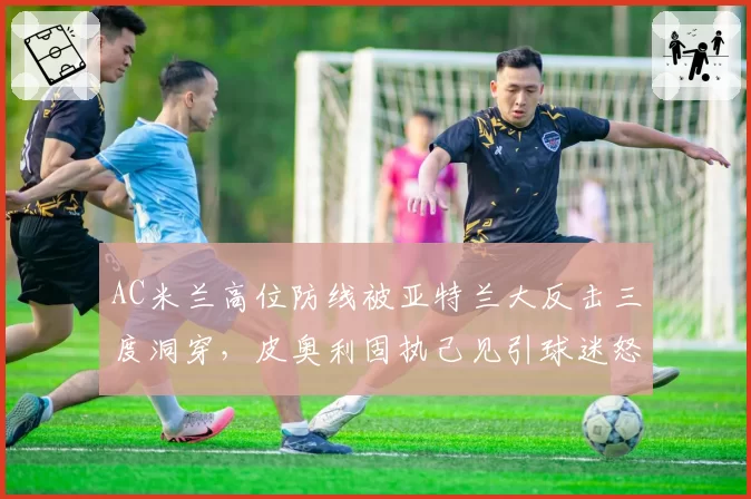 AC米兰高位防线被亚特兰大反击三度洞穿，皮奥利固执己见引球迷怒批