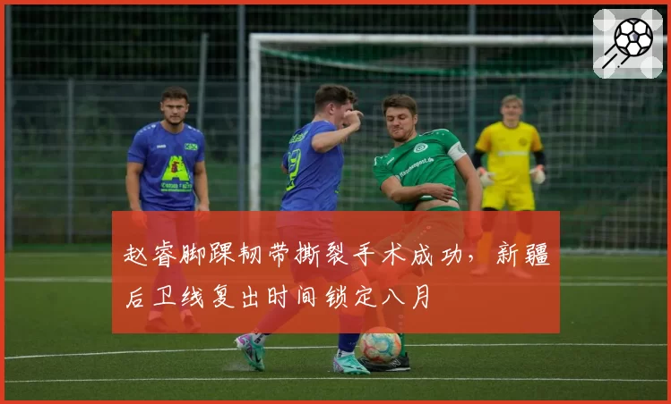 赵睿脚踝韧带撕裂手术成功，新疆后卫线复出时间锁定八月