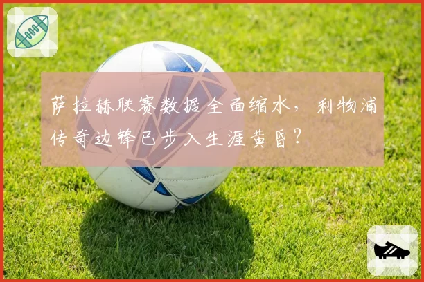 萨拉赫联赛数据全面缩水,利物浦传奇边锋已步入生涯黄昏?