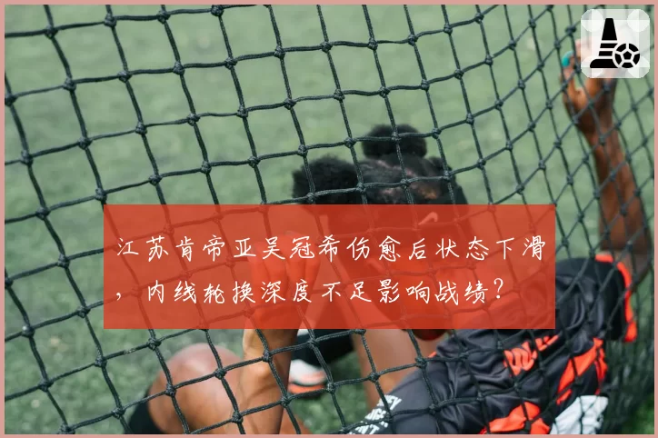 江苏肯帝亚吴冠希伤愈后状态下滑，内线轮换深度不足影响战绩？