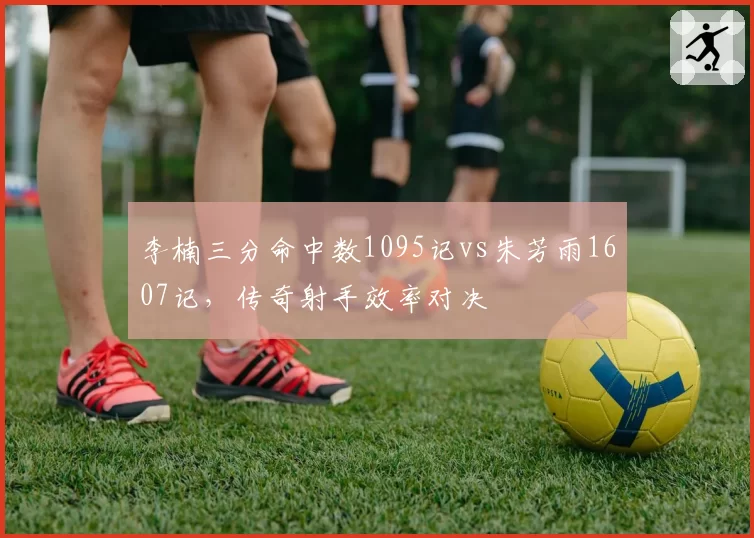 李楠三分命中数1095记vs朱芳雨1607记，传奇射手效率对决