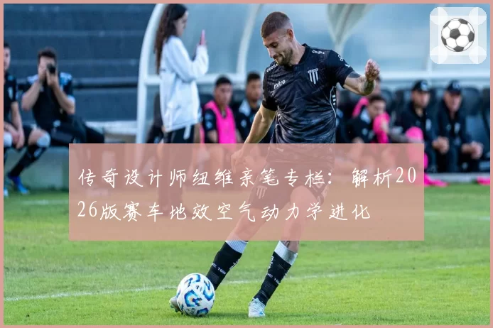 传奇设计师纽维亲笔专栏：解析2026版赛车地效空气动力学进化