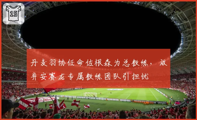 丹麦羽协任命佐根森为总教练，放弃安赛龙专属教练团队引担忧