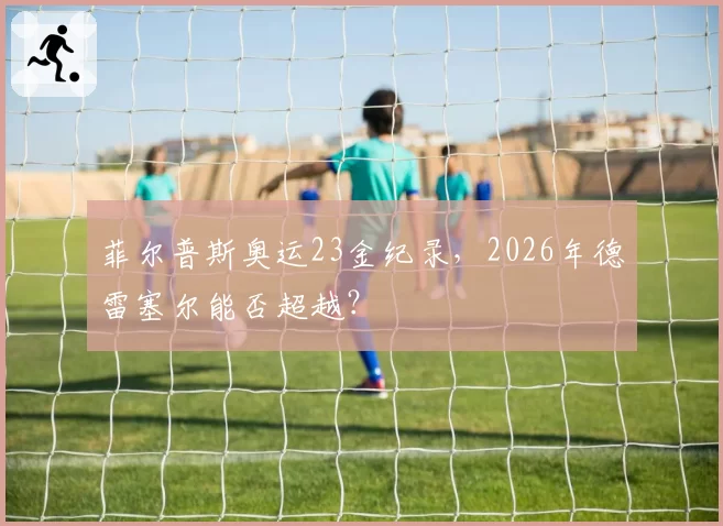 菲尔普斯奥运23金纪录，2026年德雷塞尔能否超越？