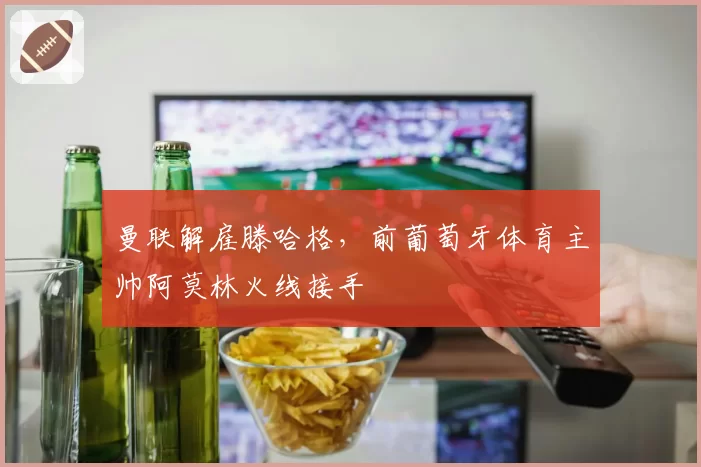 曼联解雇滕哈格，前葡萄牙体育主帅阿莫林火线接手