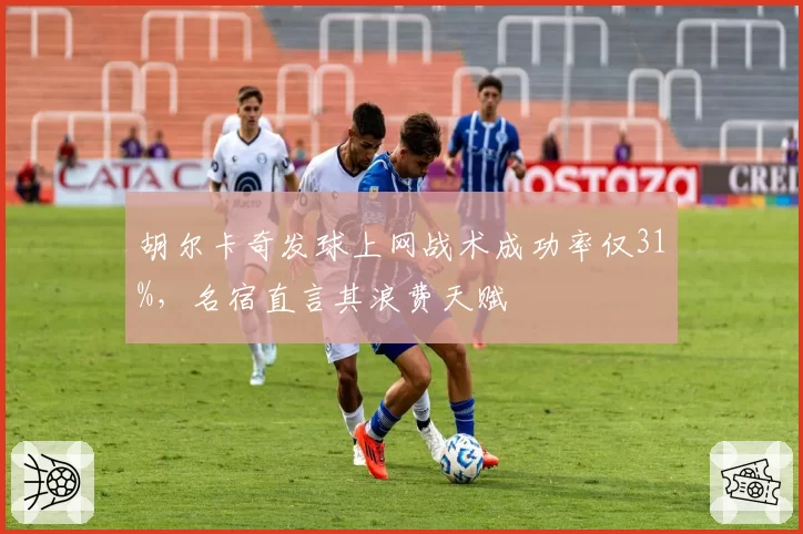 胡尔卡奇发球上网战术成功率仅31%，名宿直言其浪费天赋