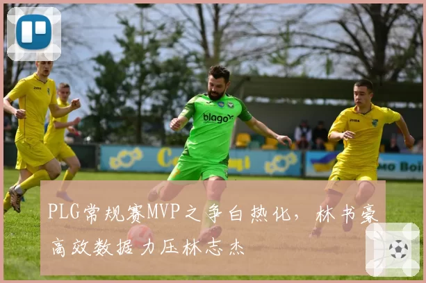 PLG常规赛MVP之争白热化,林书豪高效数据力压林志杰