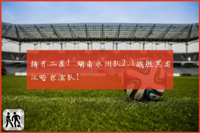 梅开二度！湖南永州队2_1战胜黑龙江哈尔滨队！