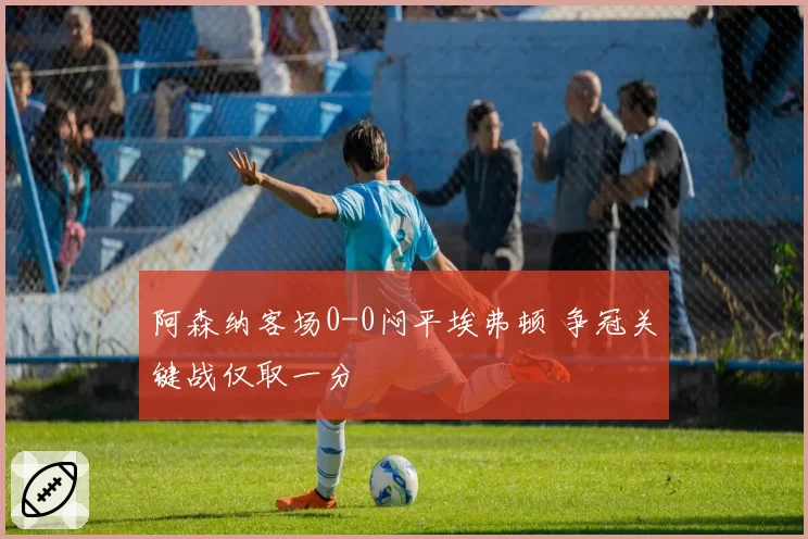 阿森纳客场0-0闷平埃弗顿 争冠关键战仅取一分