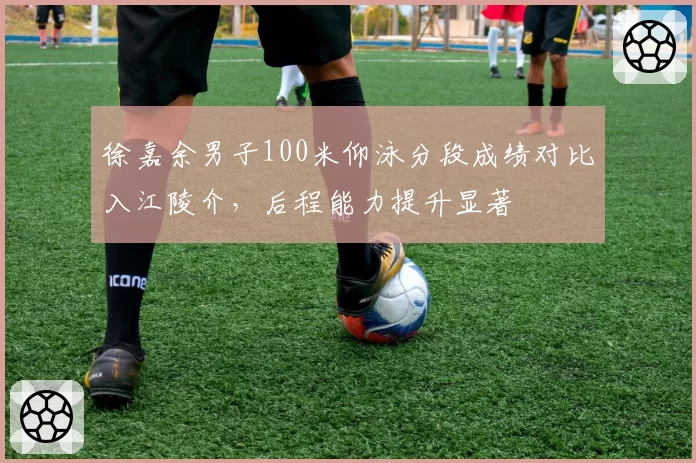 徐嘉余男子100米仰泳分段成绩对比入江陵介，后程能力提升显著